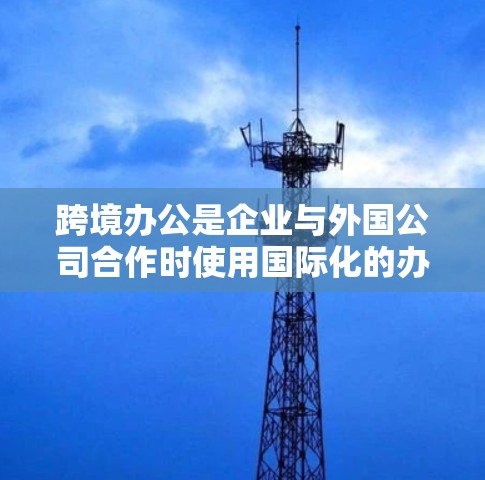 跨境办公是企业与外国公司合作时使用国际化的办公软件和工具，旨在提升沟通和协作效率。以下是对跨境办公的详细分析