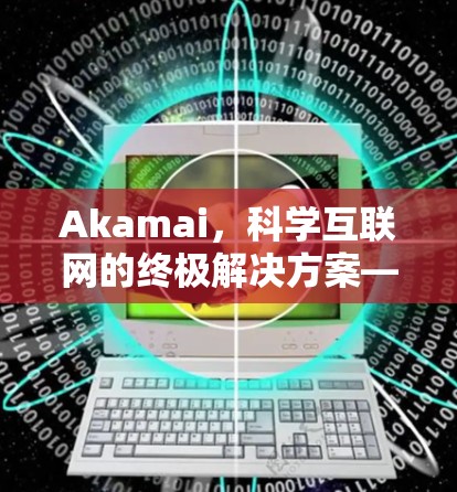 Akamai，科学互联网的终极解决方案—高效、安全、灵活的网络服务