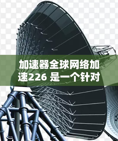加速器全球网络加速226 是一个针对加速网络连接的工具，旨在提升网络速度。如果你对这个加速器或其226年的计划感兴趣，可以参考以下内容