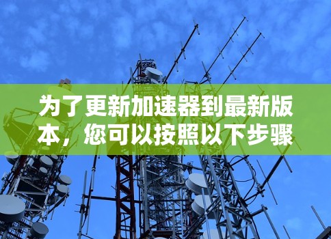 为了更新加速器到最新版本,您可以按照以下步骤操作 为了更新加速器到最新版本,您可以按照以下步骤操作
