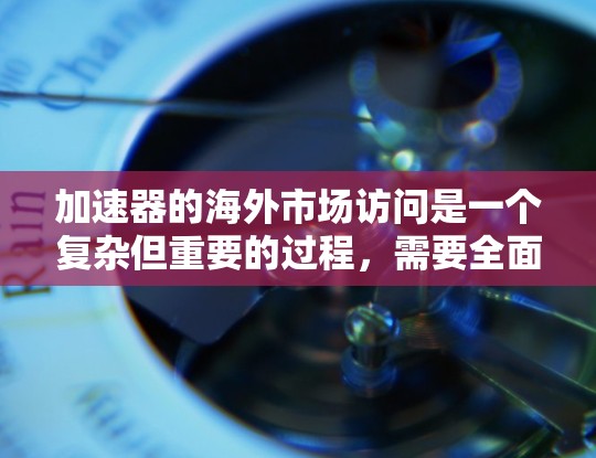 加速器的海外市场访问是一个复杂但重要的过程，需要全面的理解和实践。以下是一些关键步骤的总结和建议，帮助你更好地进行这一活动