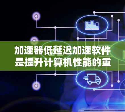 加速器低延迟加速软件是提升计算机性能的重要工具，主要分为SLS和DLS两种类型。以下是针对这些软件的详细介绍