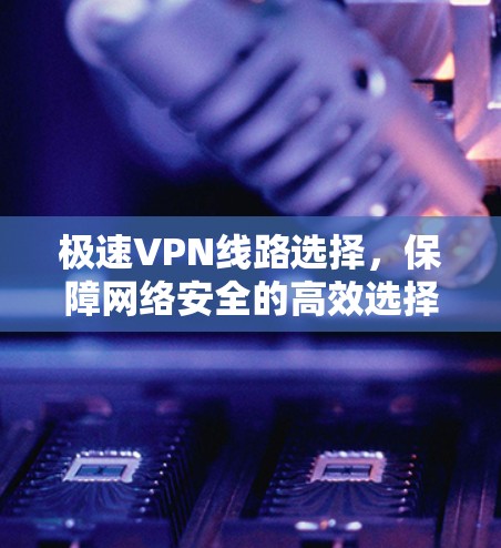 极速VPN线路选择，保障网络安全的高效选择