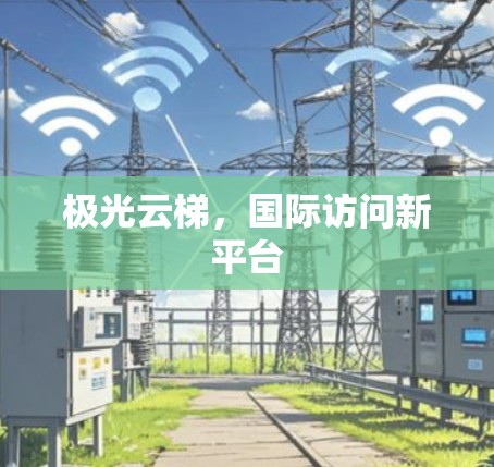 极光云梯,国际访问新平台 极光云梯,国际访问新平台