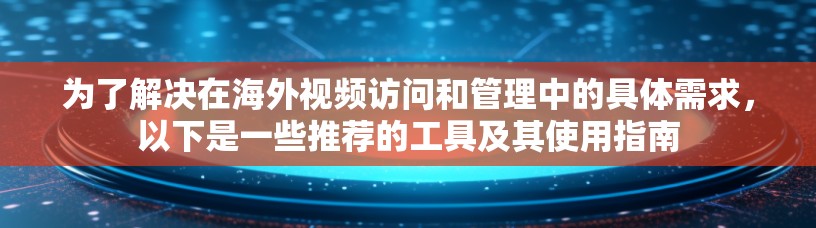 为了解决在海外视频访问和管理中的具体需求，以下是一些推荐的工具及其使用指南