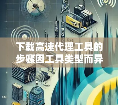 下载高速代理工具的步骤因工具类型而异，以下是常见情况下的步骤