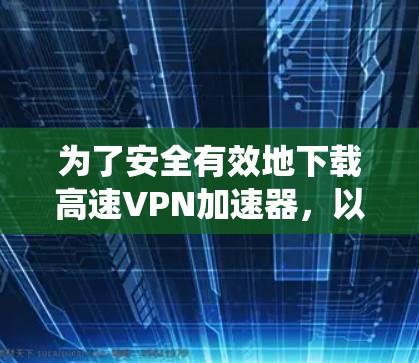 为了安全有效地下载高速VPN加速器，以下是系统性的步骤和建议