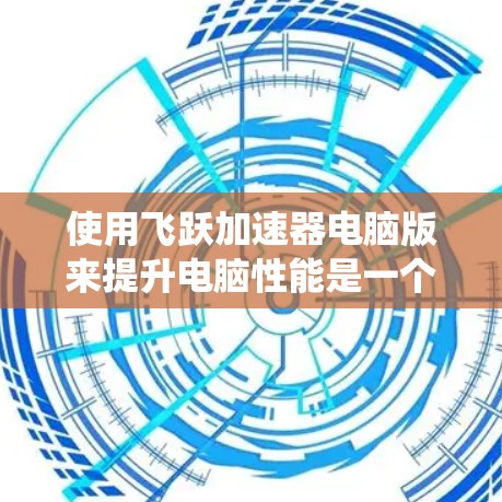 使用飞跃加速器电脑版来提升电脑性能是一个系统性的操作，以下是详细的步骤指南