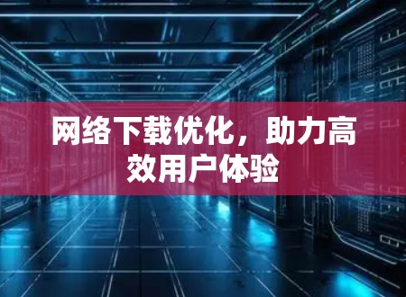 网络下载优化,助力高效用户体验 网络下载优化,助力高效用户体验