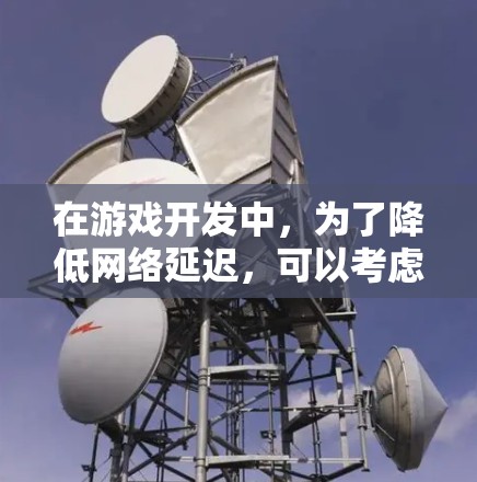 在游戏开发中，为了降低网络延迟，可以考虑以下几种方案