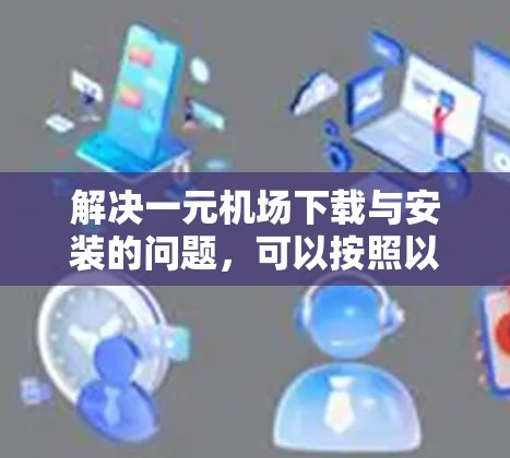 解决一元机场下载与安装的问题，可以按照以下步骤进行